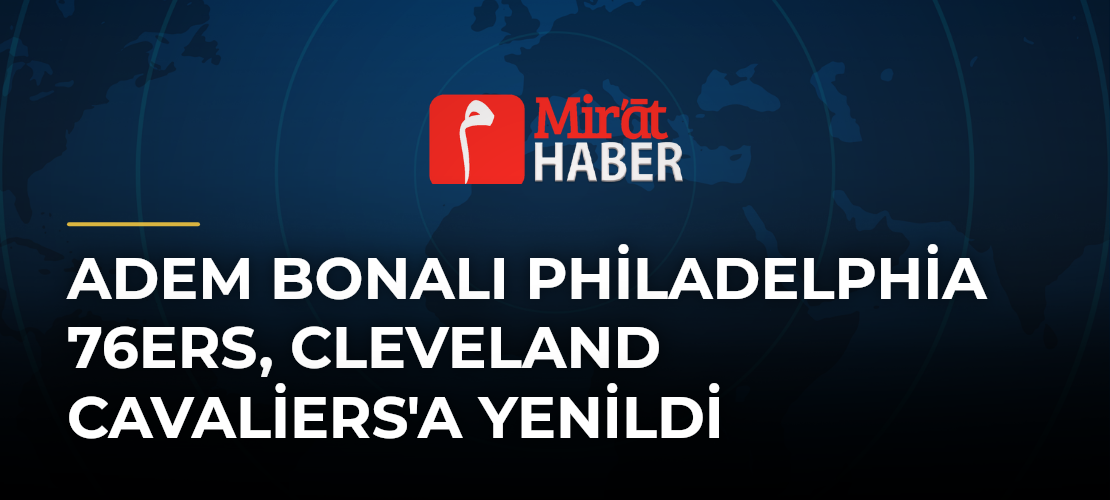 Adem Bonalı Philadelphia 76ers, Cleveland Cavaliers'a Yenildi