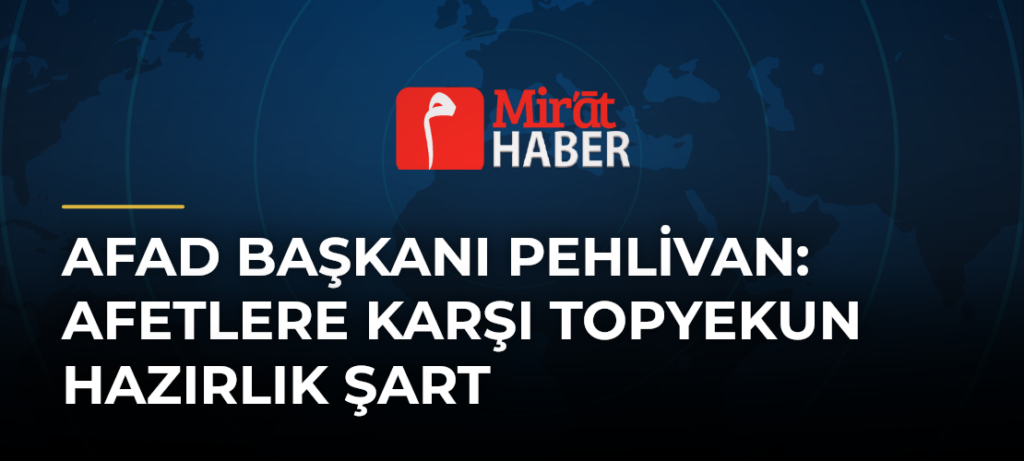 AFAD Başkanı Pehlivan: Afetlere Karşı Topyekun Hazırlık Şart