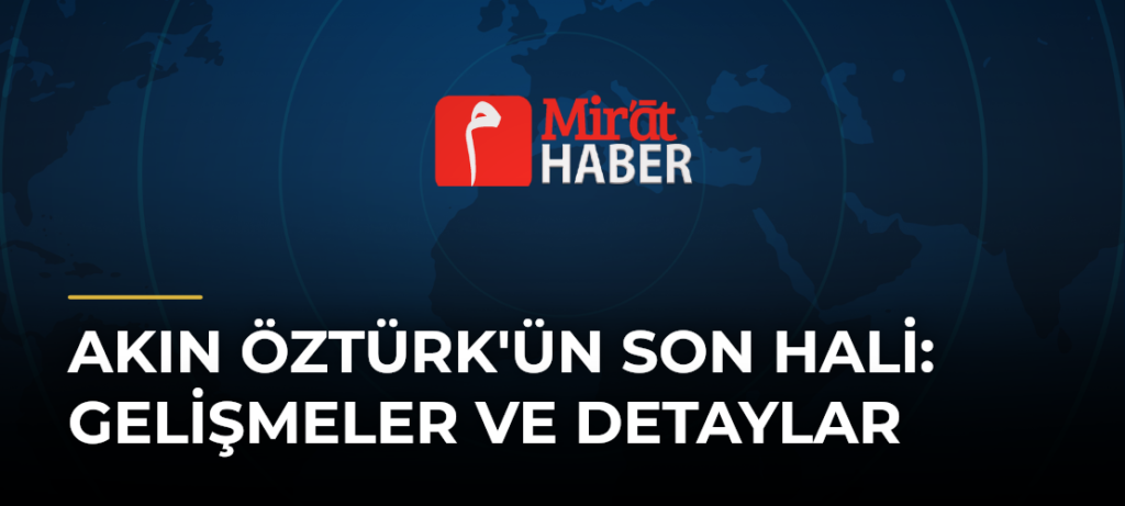 Akın Öztürk’ün Son Hali: Gelişmeler ve Detaylar