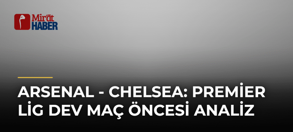 Arsenal – Chelsea: Premier Lig Dev Maç Öncesi Analiz