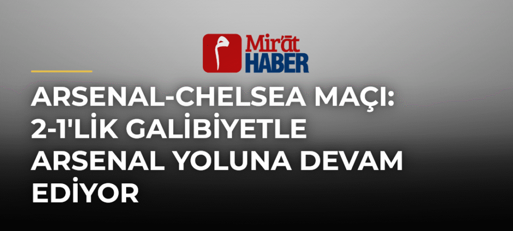 Arsenal-Chelsea Maçı: 2-1’lik Galibiyetle Arsenal Yoluna Devam Ediyor