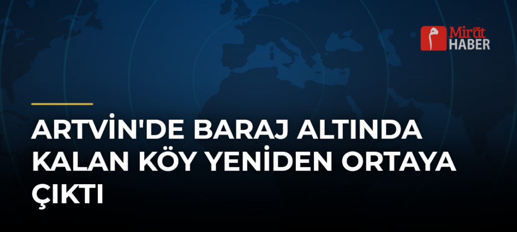Artvin’de Baraj Altında Kalan Köy Yeniden Ortaya Çıktı