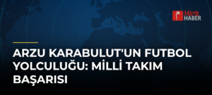 Arzu Karabulut’un Futbol Yolculuğu: Milli Takım Başarısı