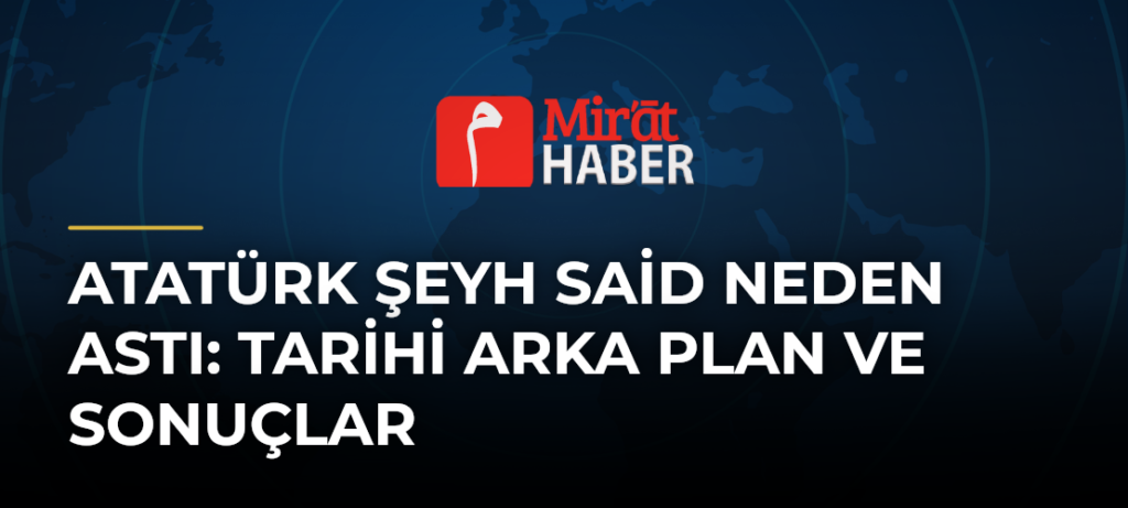 Atatürk Şeyh Said Neden Astı: Tarihi Arka Plan ve Sonuçlar