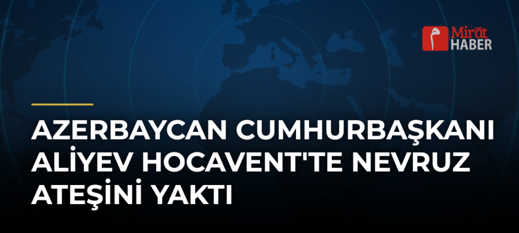 Azerbaycan Cumhurbaşkanı Aliyev Hocavent’te Nevruz Ateşini Yaktı