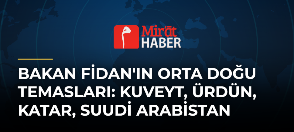 Bakan Fidan’ın Orta Doğu Temasları: Kuveyt, Ürdün, Katar, Suudi Arabistan