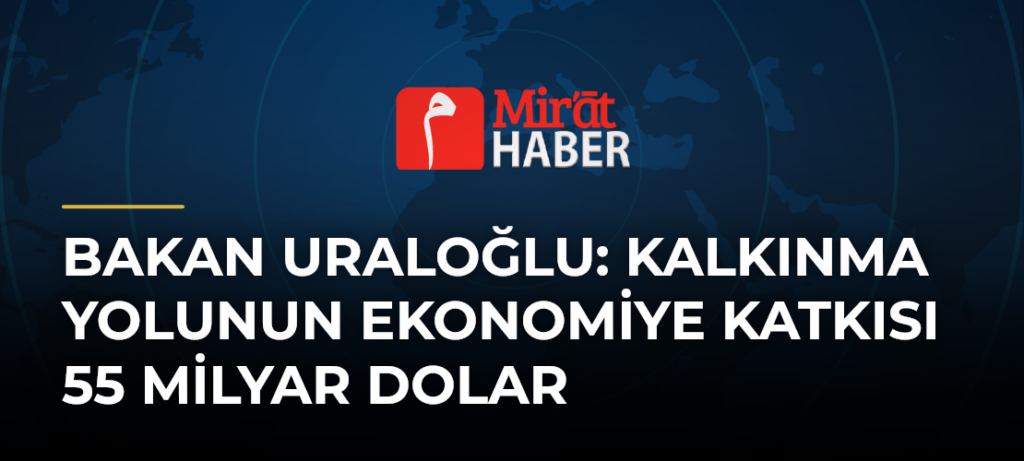 Bakan Uraloğlu: Kalkınma Yolunun Ekonomiye Katkısı 55 Milyar Dolar