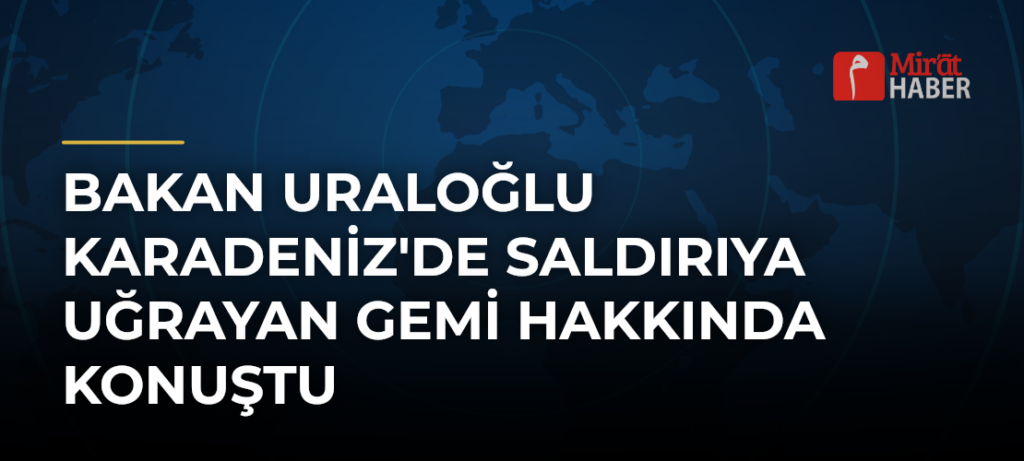 Bakan Uraloğlu Karadeniz’de Saldırıya Uğrayan Gemi Hakkında Konuştu