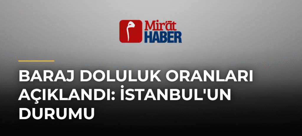 Baraj Doluluk Oranları Açıklandı: İstanbul’un Durumu