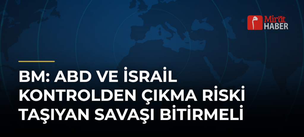 BM: ABD ve İsrail Kontrolden Çıkma Riski Taşıyan Savaşı Bitirmeli