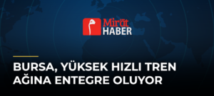 Bursa, Yüksek Hızlı Tren Ağına Entegre Oluyor