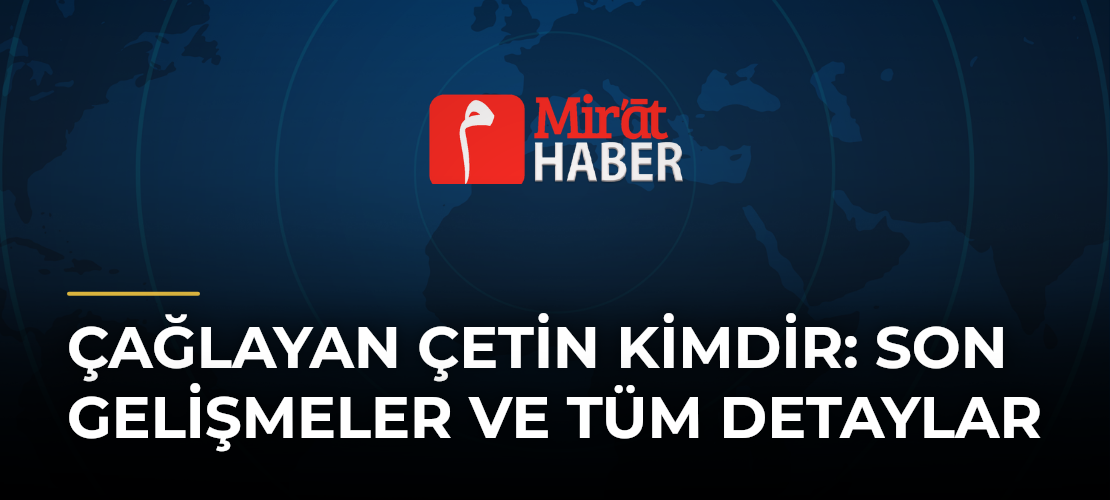 Çağlayan Çetin Kimdir: Son Gelişmeler ve Tüm Detaylar