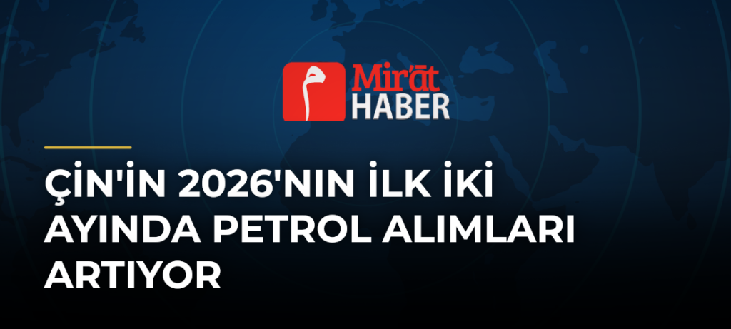 Çin’in 2026’nın İlk İki Ayında Petrol Alımları Artıyor