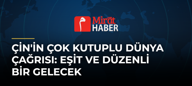 Çin’in Çok Kutuplu Dünya Çağrısı: Eşit ve Düzenli Bir Gelecek