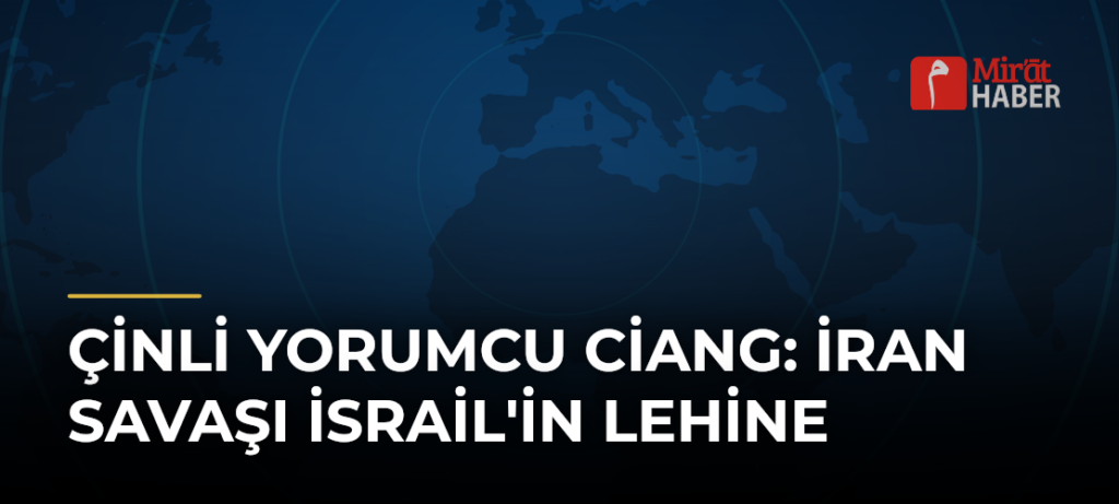 Çinli Yorumcu Ciang: İran Savaşı İsrail’in Lehine