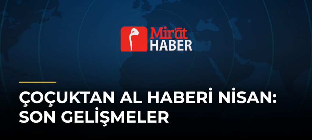 Çoçuktan Al Haberi Nisan: Son Gelişmeler