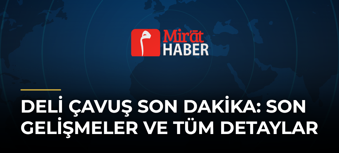 Deli Çavuş Son Dakika: Son Gelişmeler ve Tüm Detaylar