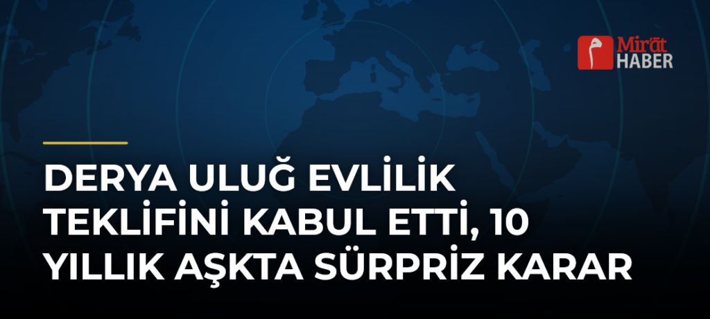 Derya Uluğ Evlilik Teklifini Kabul Etti, 10 Yıllık Aşkta Sürpriz Karar