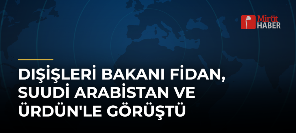 Dışişleri Bakanı Fidan, Suudi Arabistan ve Ürdün’le Görüştü