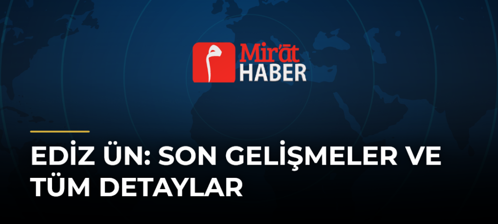 Ediz Ün: Son Gelişmeler ve Tüm Detaylar