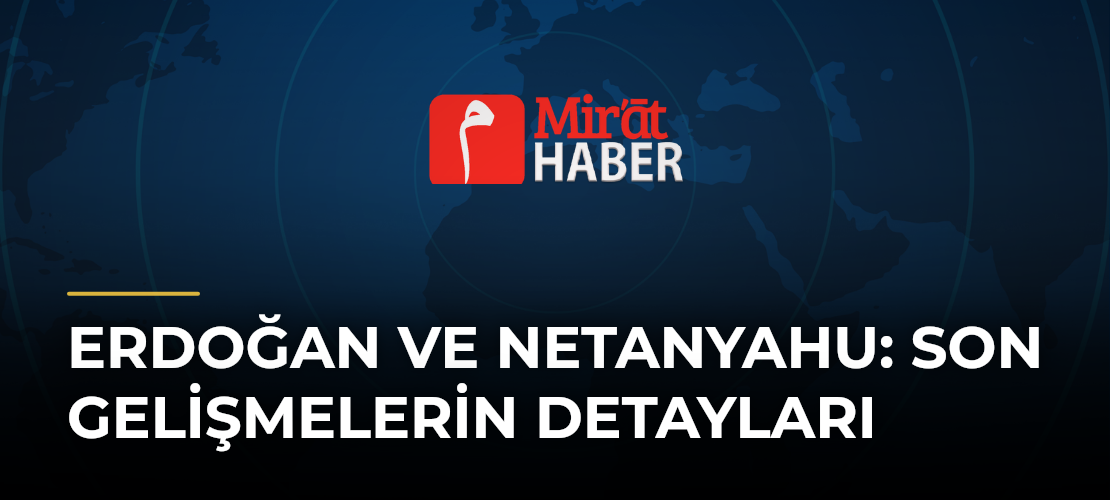 Erdoğan ve Netanyahu: Son Gelişmelerin Detayları