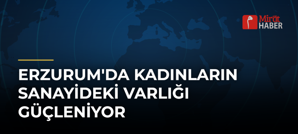 Erzurum’da Kadınların Sanayideki Varlığı Güçleniyor