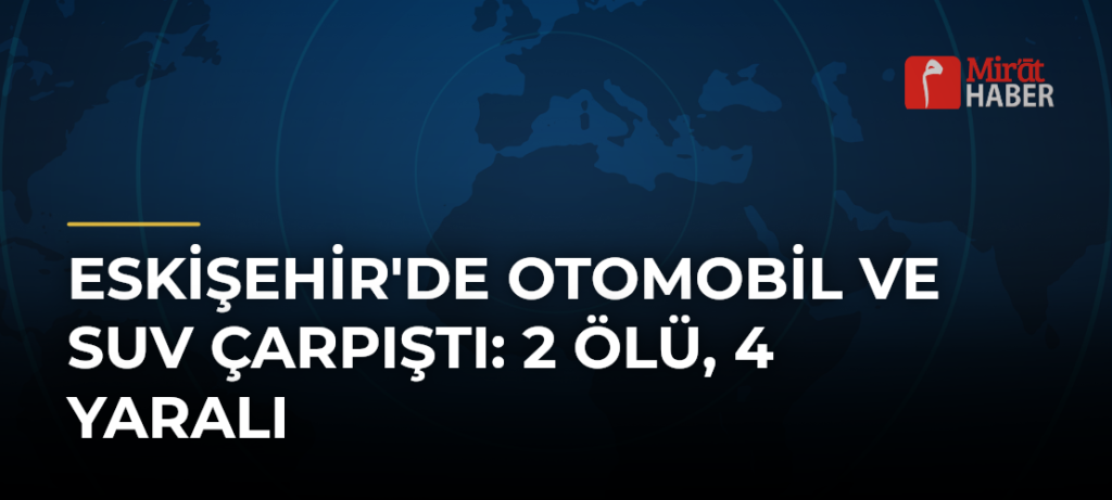 Eskişehir’de Otomobil ve SUV Çarpıştı: 2 Ölü, 4 Yaralı