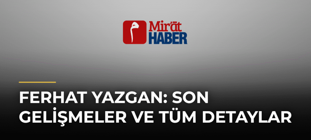 Ferhat Yazgan: Son Gelişmeler ve Tüm Detaylar