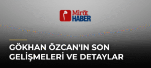 Gökhan Özcan’ın Son Gelişmeleri ve Detaylar