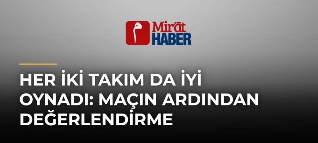Her İki Takım Da İyi Oynadı: Maçın Ardından Değerlendirme