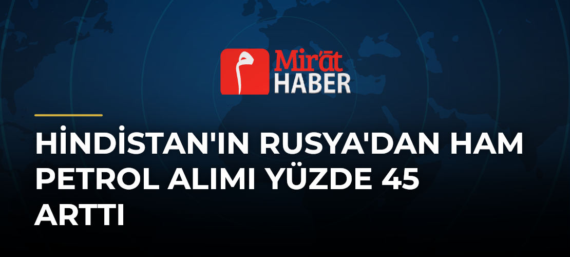 Hindistan'ın Rusya'dan Ham Petrol Alımı Yüzde 45 Arttı