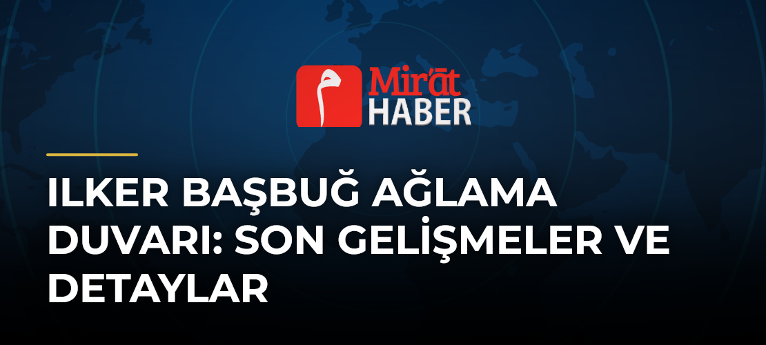 Ilker Başbuğ Ağlama Duvarı: Son Gelişmeler ve Detaylar