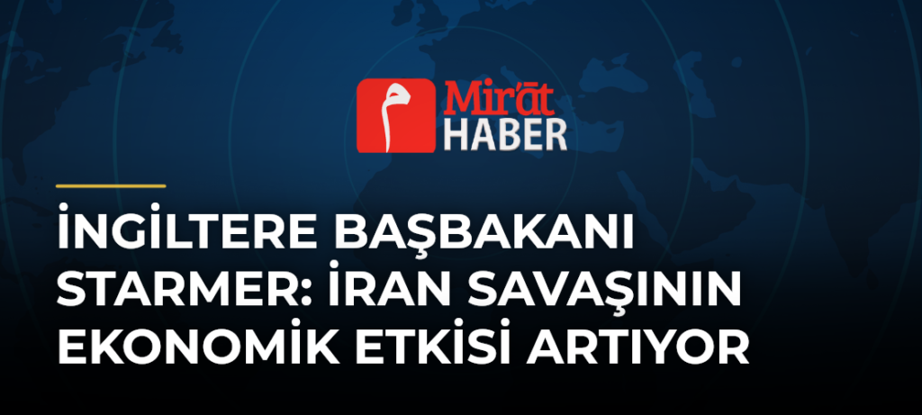 İngiltere Başbakanı Starmer: İran Savaşının Ekonomik Etkisi Artıyor