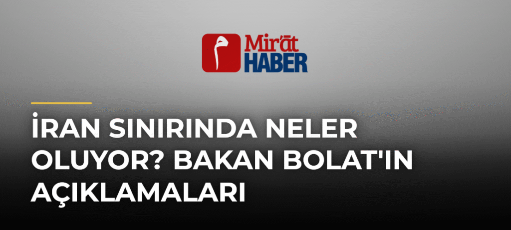 İran Sınırında Neler Oluyor? Bakan Bolat’ın Açıklamaları