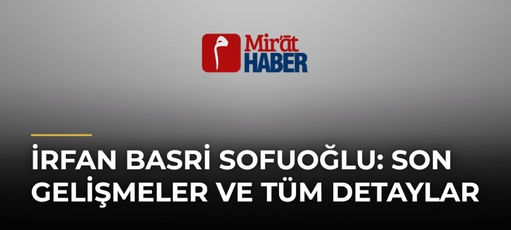 İrfan Basri Sofuoğlu: Son Gelişmeler ve Tüm Detaylar