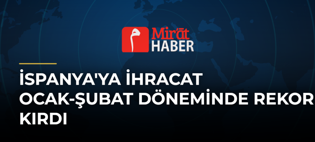 İspanya’ya İhracat Ocak-Şubat Döneminde Rekor Kırdı