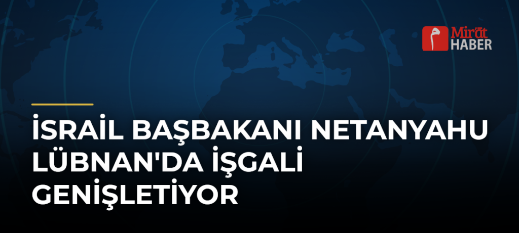 İsrail Başbakanı Netanyahu Lübnan’da İşgali Genişletiyor