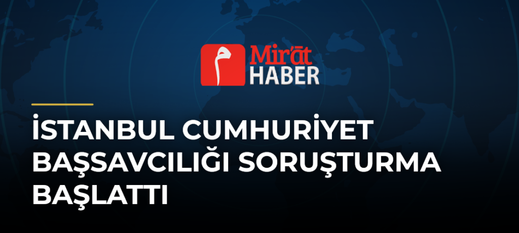 İstanbul Cumhuriyet Başsavcılığı Soruşturma Başlattı