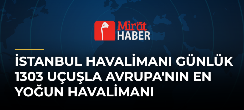 İstanbul Havalimanı Günlük 1303 Uçuşla Avrupa’nın En Yoğun Havalimanı
