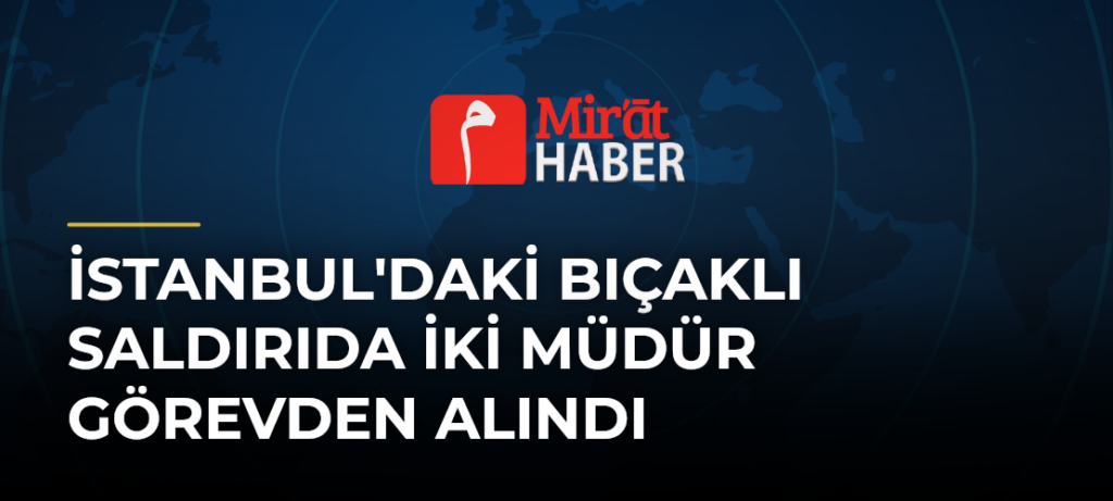 İstanbul’daki Bıçaklı Saldırıda İki Müdür Görevden Alındı