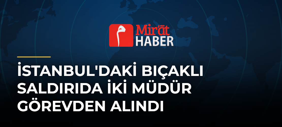 İstanbul'daki Bıçaklı Saldırıda İki Müdür Görevden Alındı