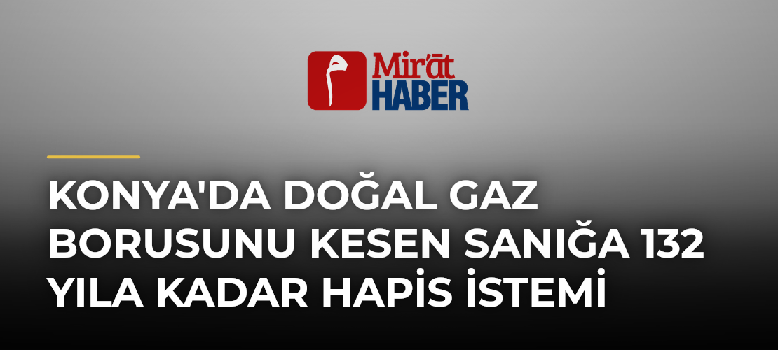 Konya'da Doğal Gaz Borusunu Kesen Sanığa 132 Yıla Kadar Hapis İstemi