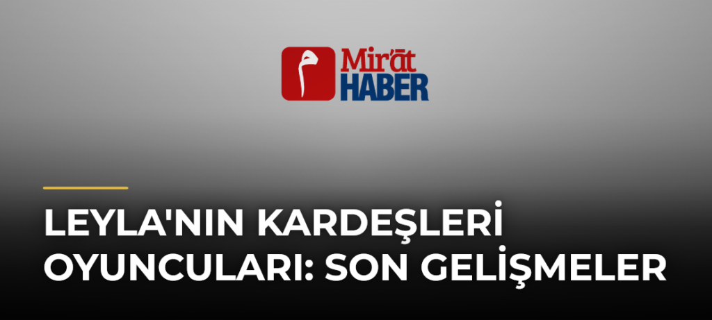 Leyla’nın Kardeşleri Oyuncuları: Son Gelişmeler