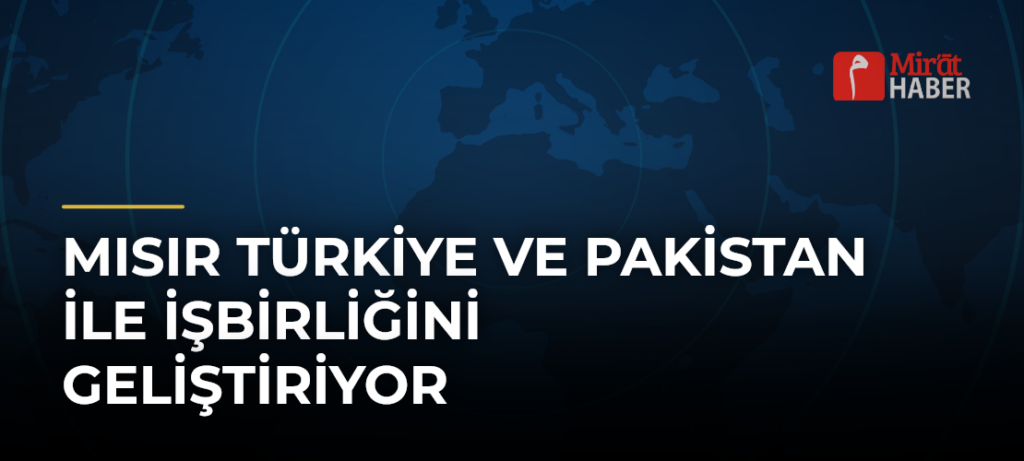 Mısır Türkiye ve Pakistan ile İşbirliğini Geliştiriyor