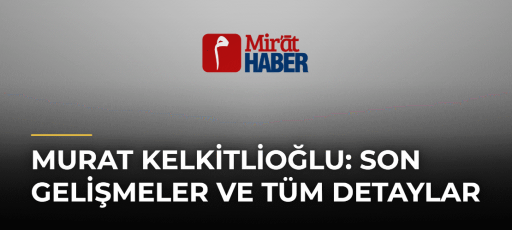 Murat Kelkitlioğlu: Son Gelişmeler ve Tüm Detaylar