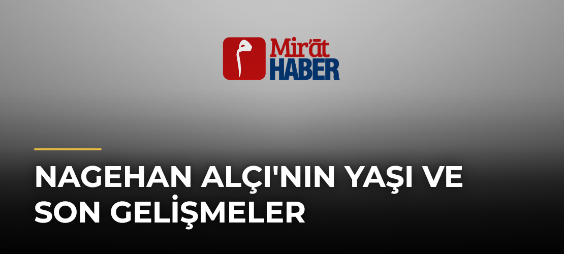 Nagehan Alçı'nın Yaşı ve Son Gelişmeler