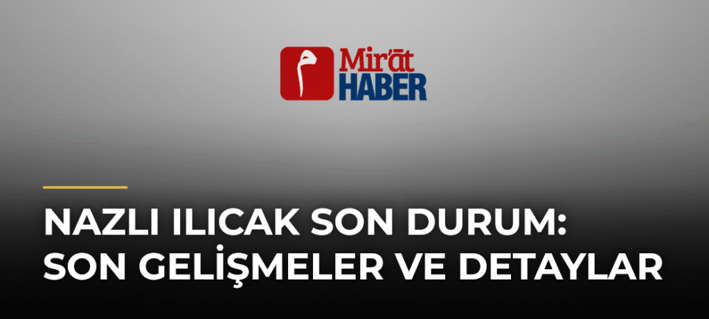 Nazlı Ilıcak Son Durum: Son Gelişmeler ve Detaylar