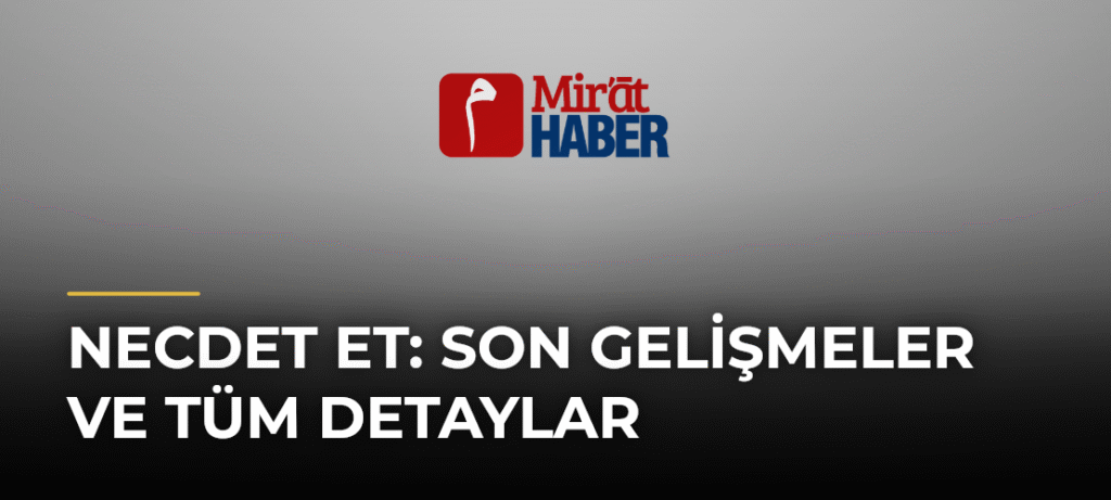 Necdet Et: Son Gelişmeler ve Tüm Detaylar