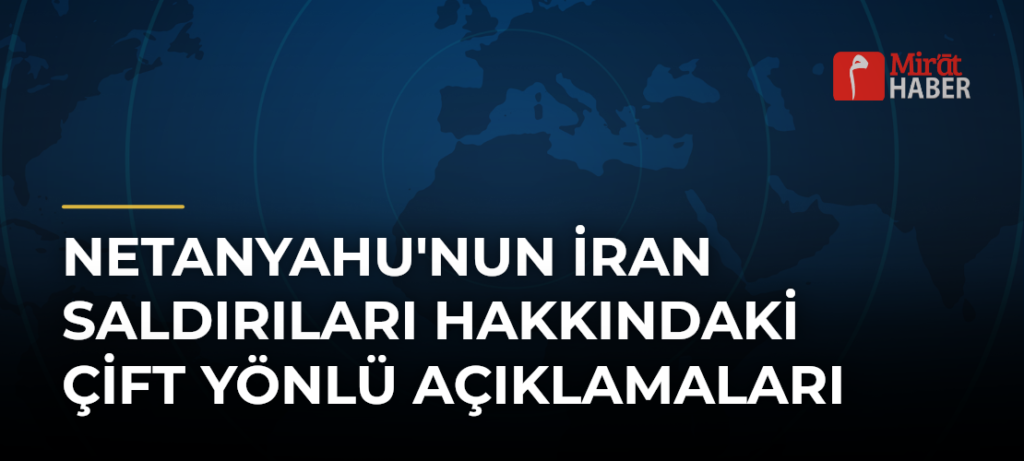 Netanyahu’nun İran Saldırıları Hakkındaki Çift Yönlü Açıklamaları