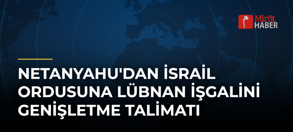 Netanyahu’dan İsrail ordusuna Lübnan işgalini genişletme talimatı